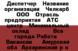 Диспетчер › Название организации ­ Челкарб, ООО › Отрасль предприятия ­ АТС, call-центр › Минимальный оклад ­ 18 000 - Все города Работа » Вакансии   . Амурская обл.,Архаринский р-н